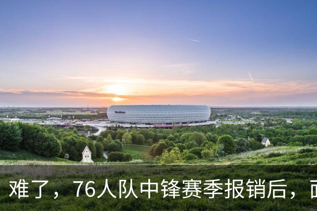 难了，76人队中锋赛季报销后，面临着巨大的财政困境